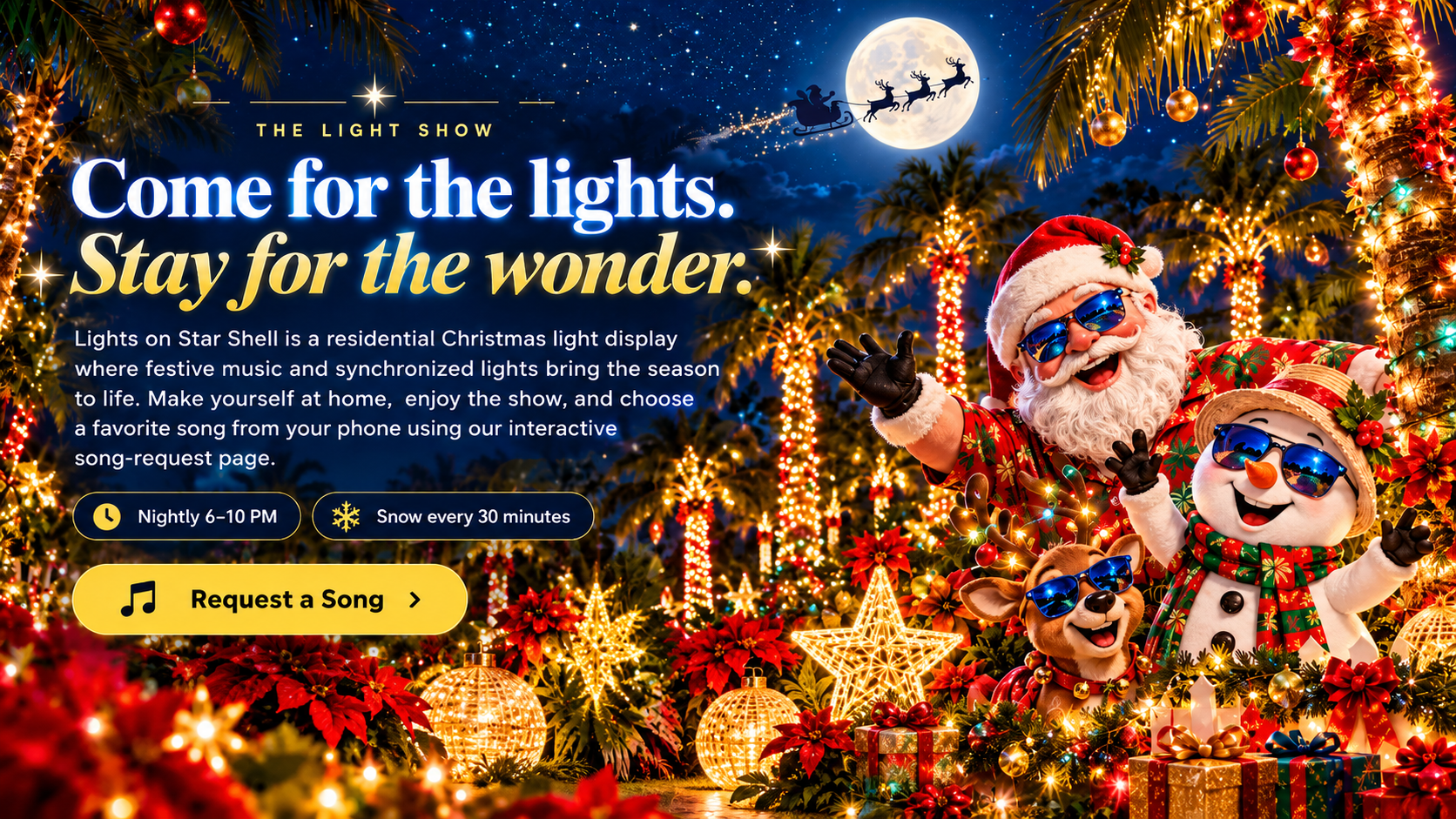 The light show. Come for the lights. Stay for the wonder. Lights on Star Shell is a residential Christmas light display with music, nightly 6–10 PM and snow every 30 minutes. Santa, snowman, reindeer, light-wrapped palm trees and holiday gifts decorate the nighttime scene. Request a Song.